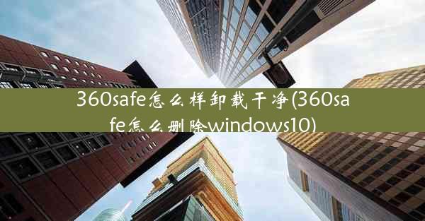 360safe怎么样卸载干净(360safe怎么删除windows10)