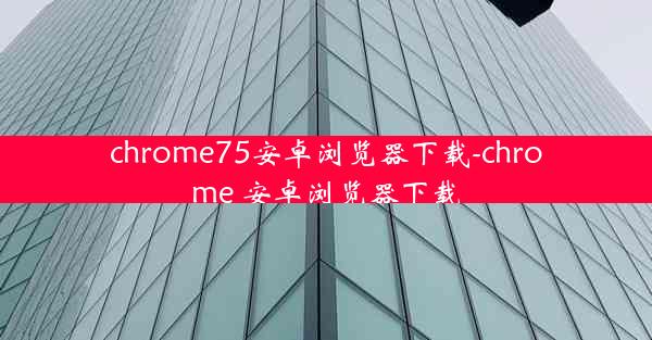 chrome75安卓浏览器下载-chrome 安卓浏览器下载