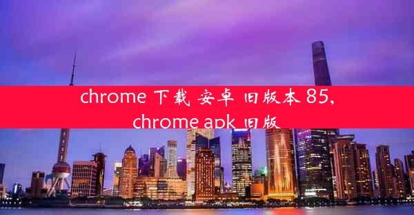 chrome 下载 安卓 旧版本 85,chrome apk 旧版