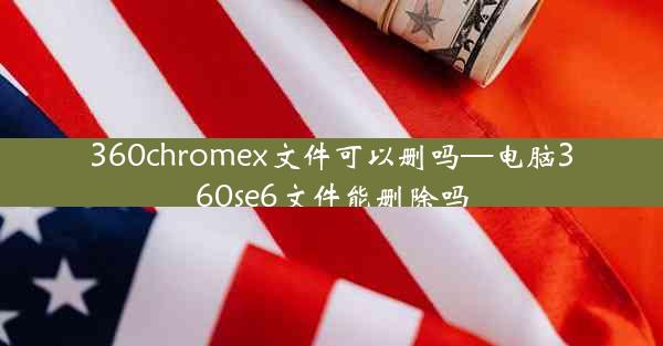 360chromex文件可以删吗—电脑360se6文件能删除吗