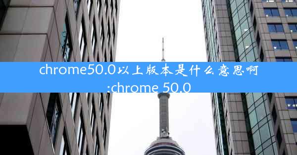 chrome50.0以上版本是什么意思啊;chrome 50.0