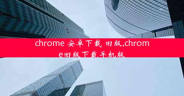 chrome 安卓下载 旧版,chrome旧版下载手机版