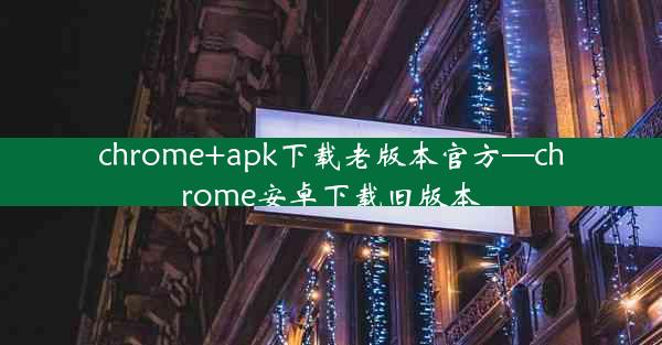 chrome+apk下载老版本官方—chrome安卓下载旧版本