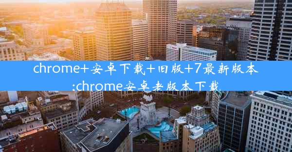 chrome+安卓下载+旧版+7最新版本;chrome安卓老版本下载