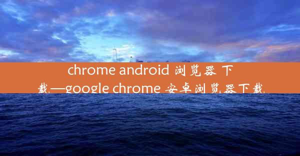 chrome android 浏览器 下载—google chrome 安卓浏览器下载