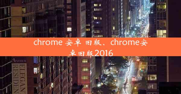 chrome 安卓 旧版、chrome安卓旧版2016