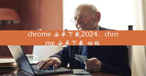 chrome 安卓下载2024、chrome 安卓下载 旧版