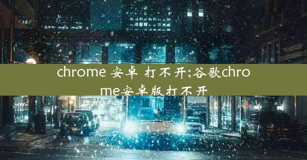 chrome 安卓 打不开;谷歌chrome安卓版打不开