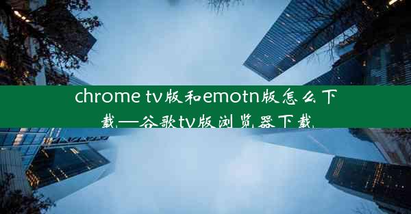 chrome tv版和emotn版怎么下载—谷歌tv版浏览器下载