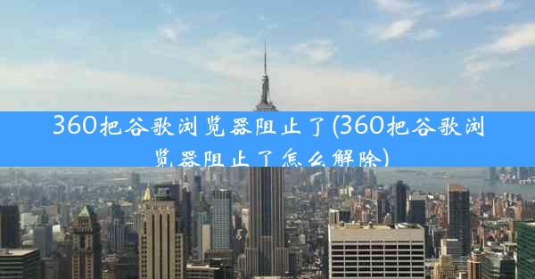 360把谷歌浏览器阻止了(360把谷歌浏览器阻止了怎么解除)