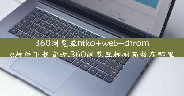 360浏览器ntko+web+chrome控件下载官方,360浏览器控制面板在哪里