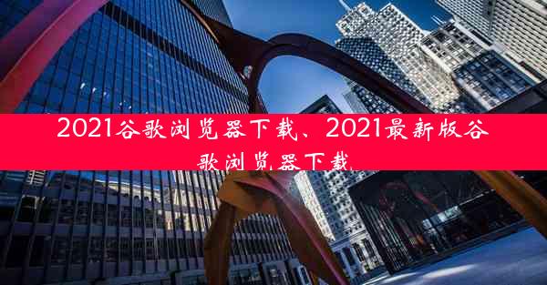 2021谷歌浏览器下载、2021最新版谷歌浏览器下载