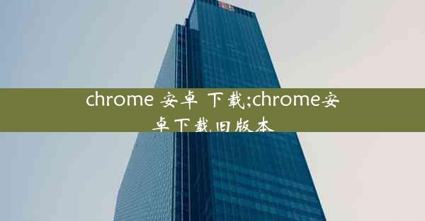 chrome 安卓 下载;chrome安卓下载旧版本