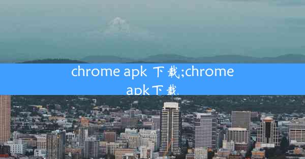 chrome apk 下载;chromeapk下载