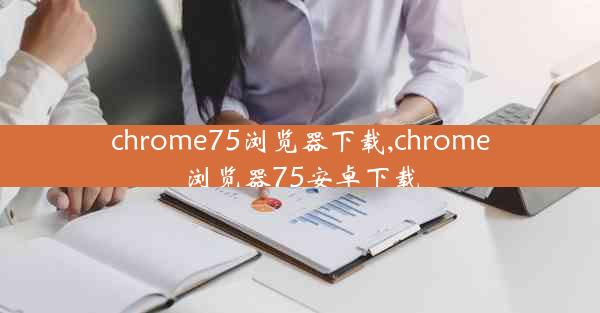 chrome75浏览器下载,chrome浏览器75安卓下载