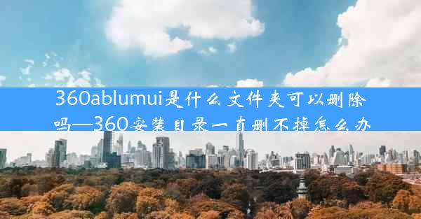 360ablumui是什么文件夹可以删除吗—360安装目录一直删不掉怎么办