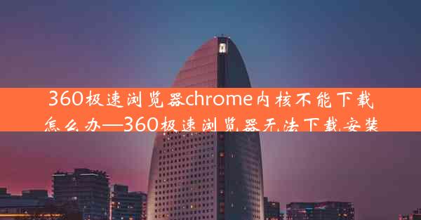 360极速浏览器chrome内核不能下载怎么办—360极速浏览器无法下载安装