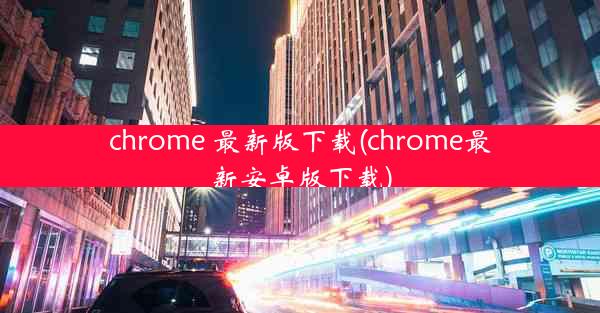 chrome 最新版下载(chrome最新安卓版下载)