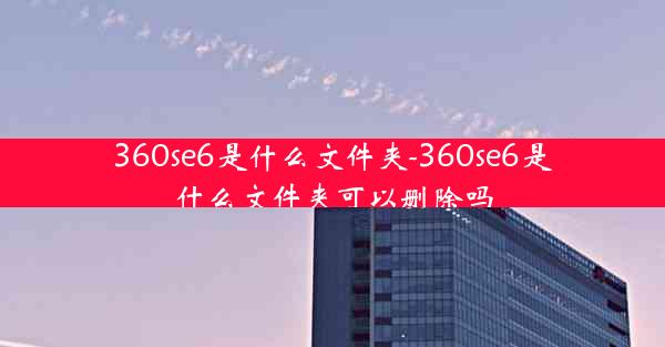 360se6是什么文件夹-360se6是什么文件夹可以删除吗