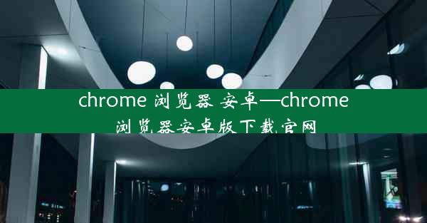 chrome 浏览器 安卓—chrome浏览器安卓版下载官网