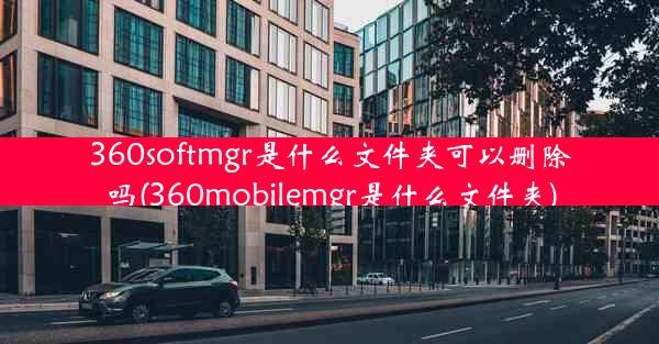 360softmgr是什么文件夹可以删除吗(360mobilemgr是什么文件夹)