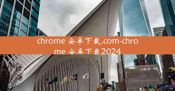 chrome 安卓下载.com-chrome 安卓下载2024