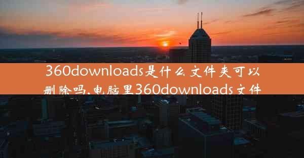 360downloads是什么文件夹可以删除吗,电脑里360downloads文件