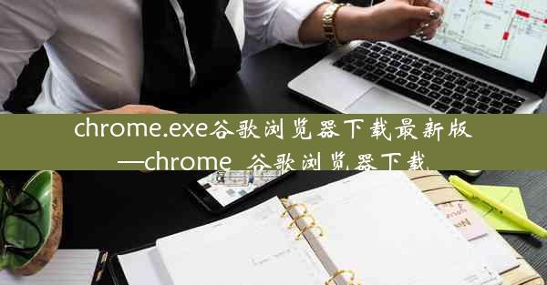 chrome.exe谷歌浏览器下载最新版—chrome_谷歌浏览器下载