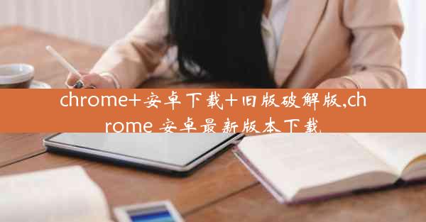 chrome+安卓下载+旧版破解版,chrome 安卓最新版本下载