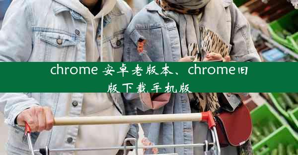 chrome 安卓老版本、chrome旧版下载手机版