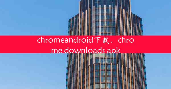 chromeandroid下载、chrome downloads apk