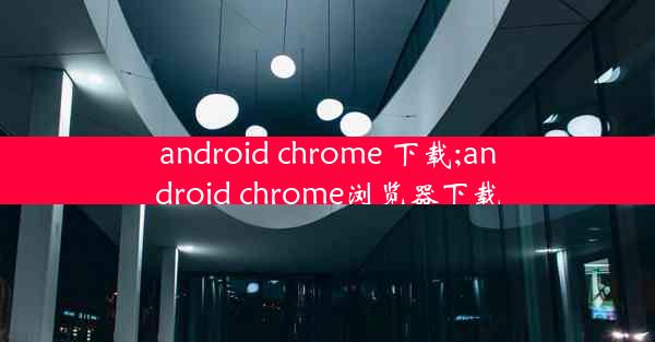 android chrome 下载;android chrome浏览器下载