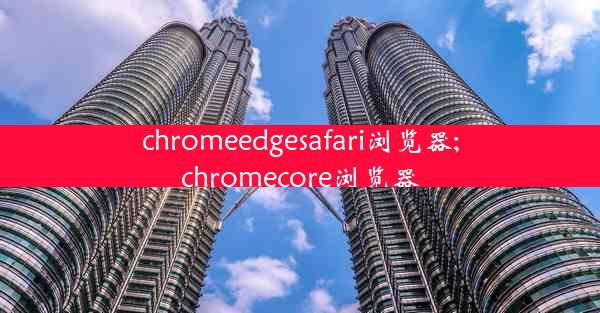 chromeedgesafari浏览器;chromecore浏览器