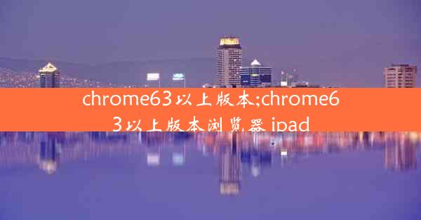 chrome63以上版本;chrome63以上版本浏览器 ipad