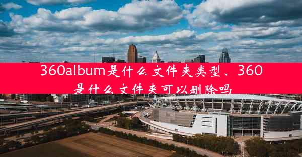 360album是什么文件夹类型、360是什么文件夹可以删除吗