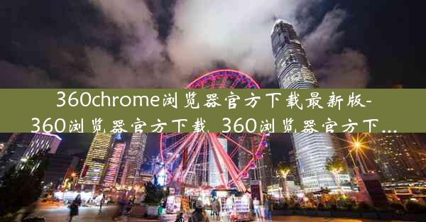 360chrome浏览器官方下载最新版-360浏览器官方下载_360浏览器官方下...