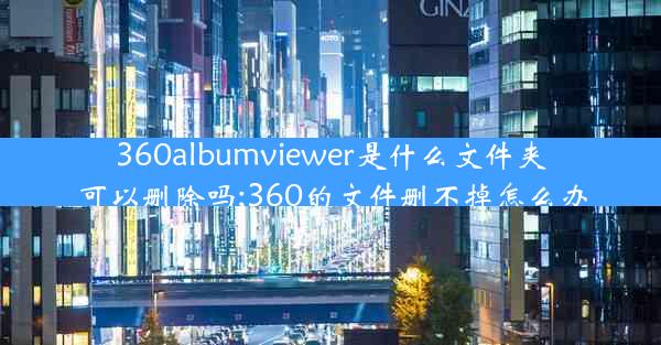 360albumviewer是什么文件夹可以删除吗;360的文件删不掉怎么办