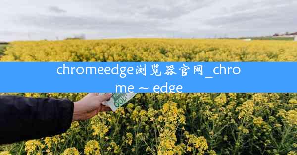 chromeedge浏览器官网_chrome ~ edge