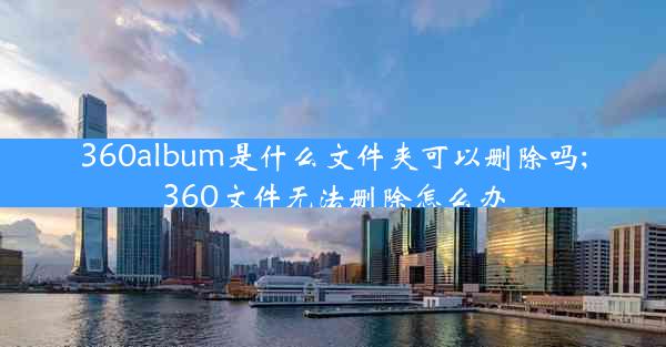 360album是什么文件夹可以删除吗;360文件无法删除怎么办