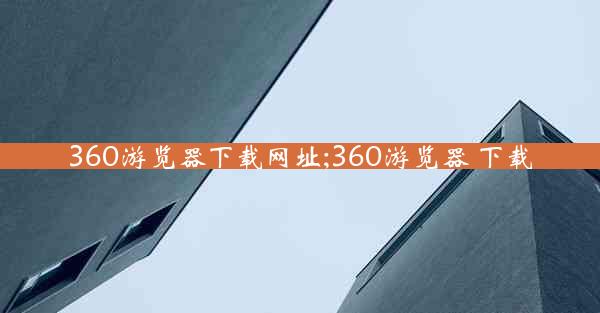 360游览器下载网址;360游览器 下载