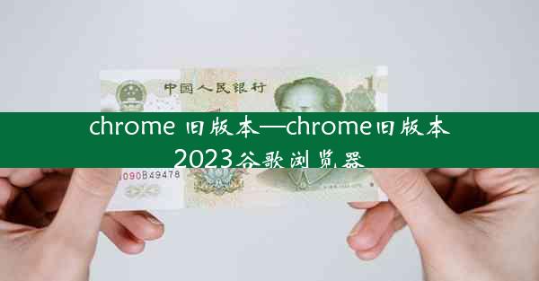 chrome 旧版本—chrome旧版本2023谷歌浏览器