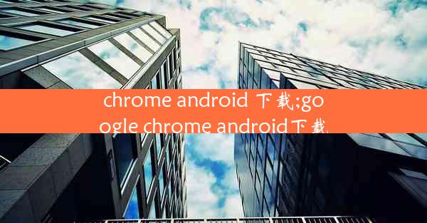 chrome android 下载;google chrome android下载