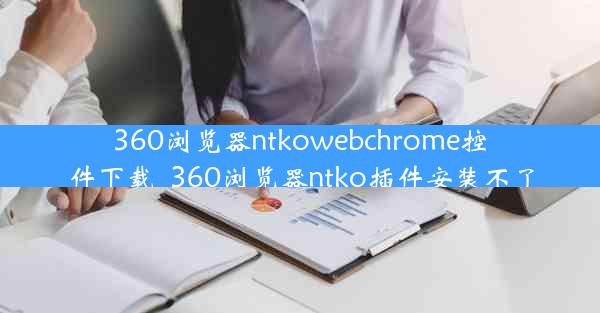 360浏览器ntkowebchrome控件下载_360浏览器ntko插件安装不了