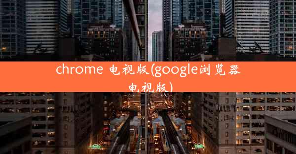 chrome 电视版(google浏览器电视版)