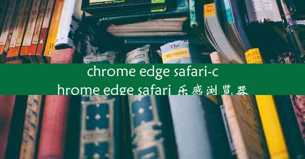 chrome edge safari-chrome edge safari 乐感浏览器