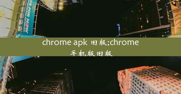 chrome apk 旧版;chrome手机版旧版