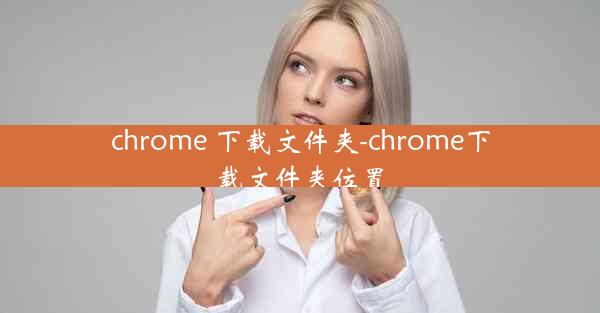 chrome 下载文件夹-chrome下载文件夹位置