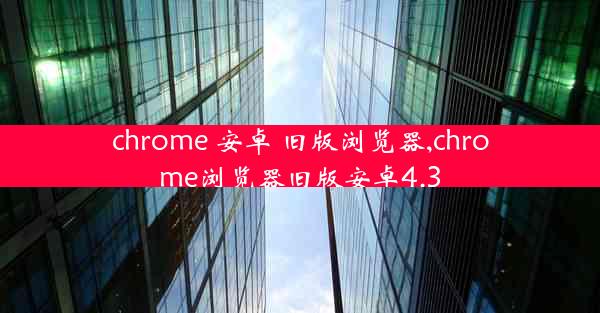 chrome 安卓 旧版浏览器,chrome浏览器旧版安卓4.3