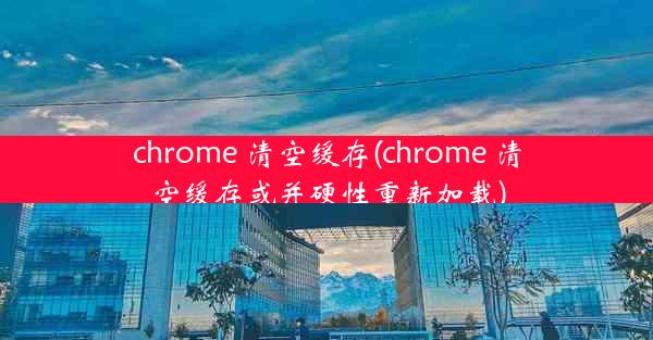 chrome 清空缓存(chrome 清空缓存或并硬性重新加载)