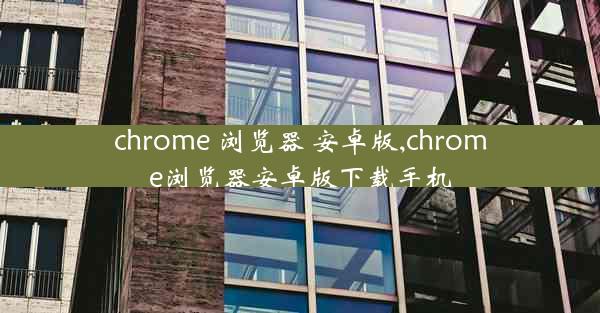 chrome 浏览器 安卓版,chrome浏览器安卓版下载手机